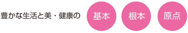 豊かな生活と美・健康の「基本」「根本」「原点」